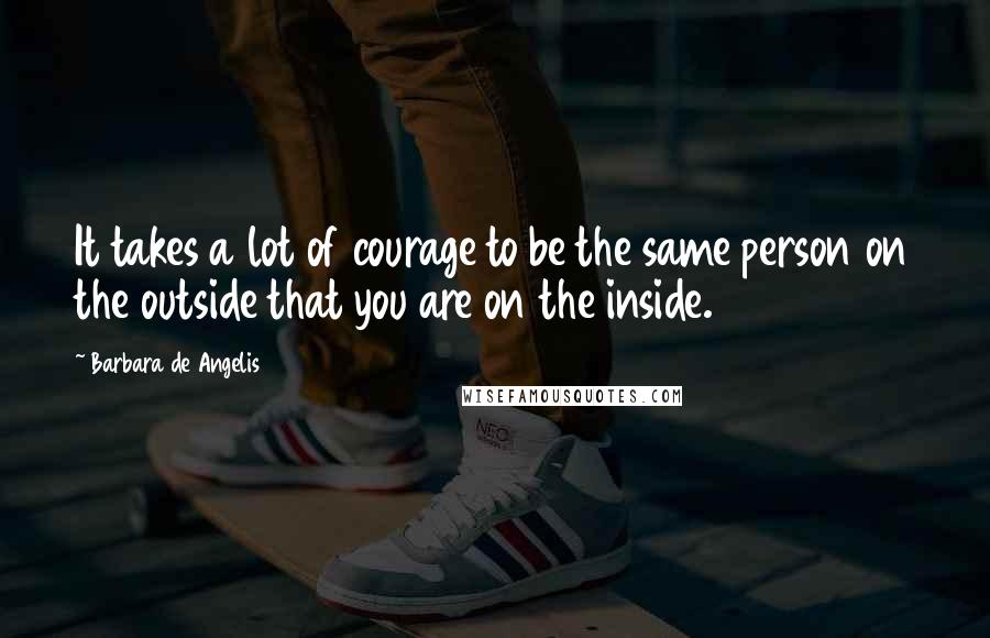 Barbara De Angelis Quotes: It takes a lot of courage to be the same person on the outside that you are on the inside.