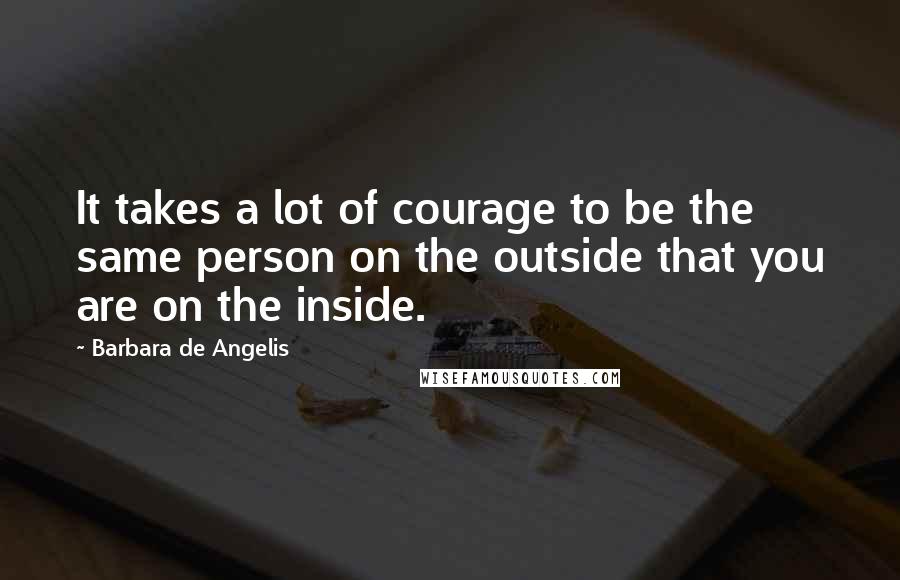 Barbara De Angelis Quotes: It takes a lot of courage to be the same person on the outside that you are on the inside.