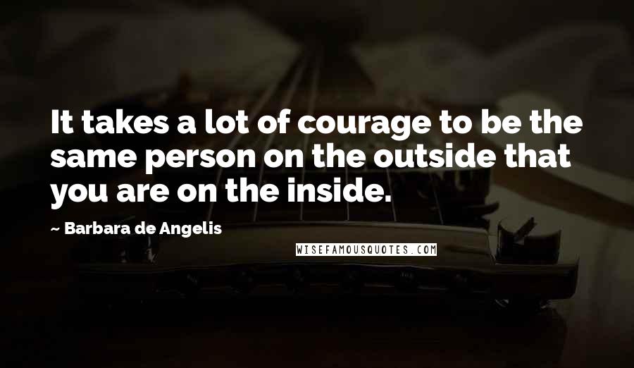 Barbara De Angelis Quotes: It takes a lot of courage to be the same person on the outside that you are on the inside.