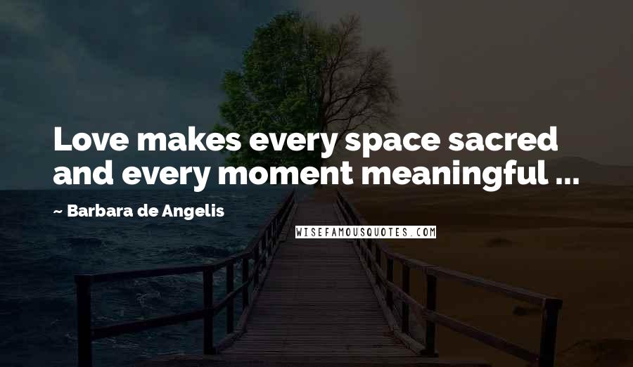Barbara De Angelis Quotes: Love makes every space sacred and every moment meaningful ...
