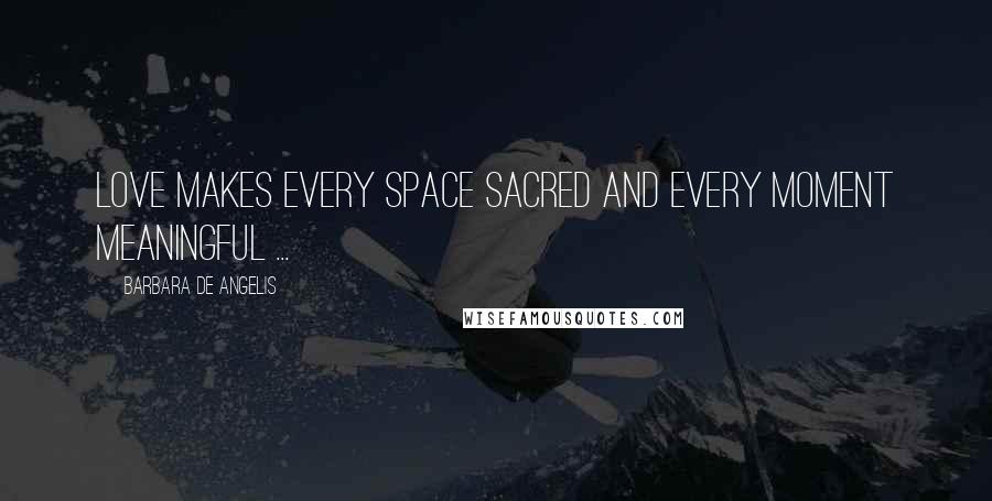 Barbara De Angelis Quotes: Love makes every space sacred and every moment meaningful ...