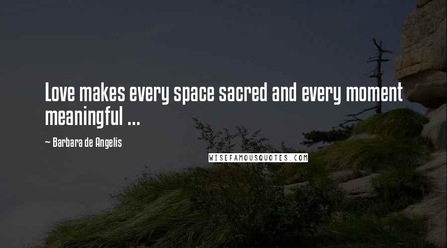 Barbara De Angelis Quotes: Love makes every space sacred and every moment meaningful ...