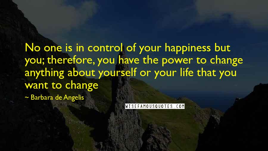 Barbara De Angelis Quotes: No one is in control of your happiness but you; therefore, you have the power to change anything about yourself or your life that you want to change