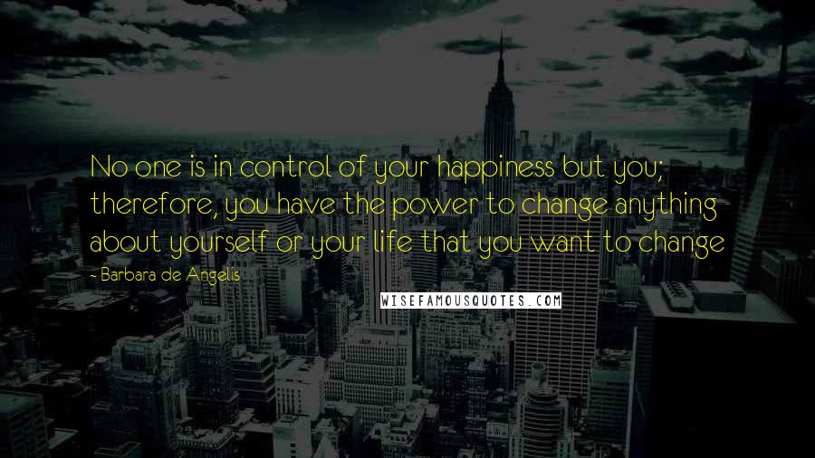 Barbara De Angelis Quotes: No one is in control of your happiness but you; therefore, you have the power to change anything about yourself or your life that you want to change