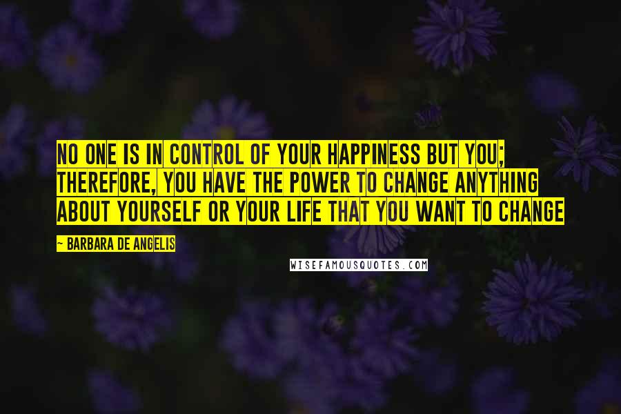 Barbara De Angelis Quotes: No one is in control of your happiness but you; therefore, you have the power to change anything about yourself or your life that you want to change