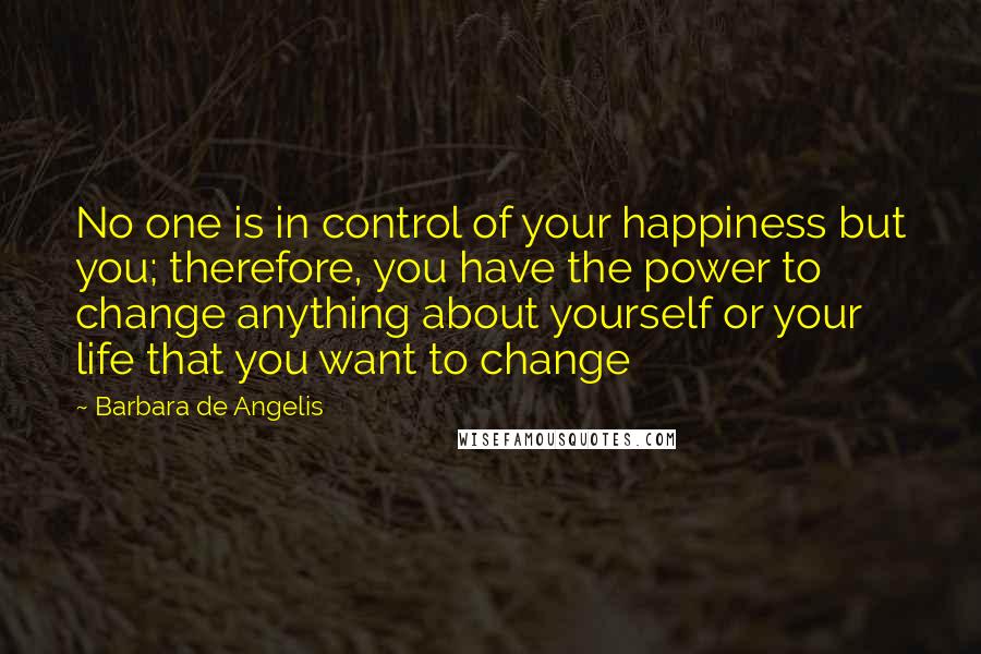 Barbara De Angelis Quotes: No one is in control of your happiness but you; therefore, you have the power to change anything about yourself or your life that you want to change