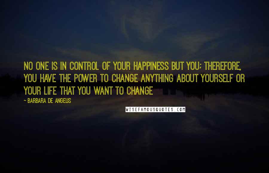 Barbara De Angelis Quotes: No one is in control of your happiness but you; therefore, you have the power to change anything about yourself or your life that you want to change