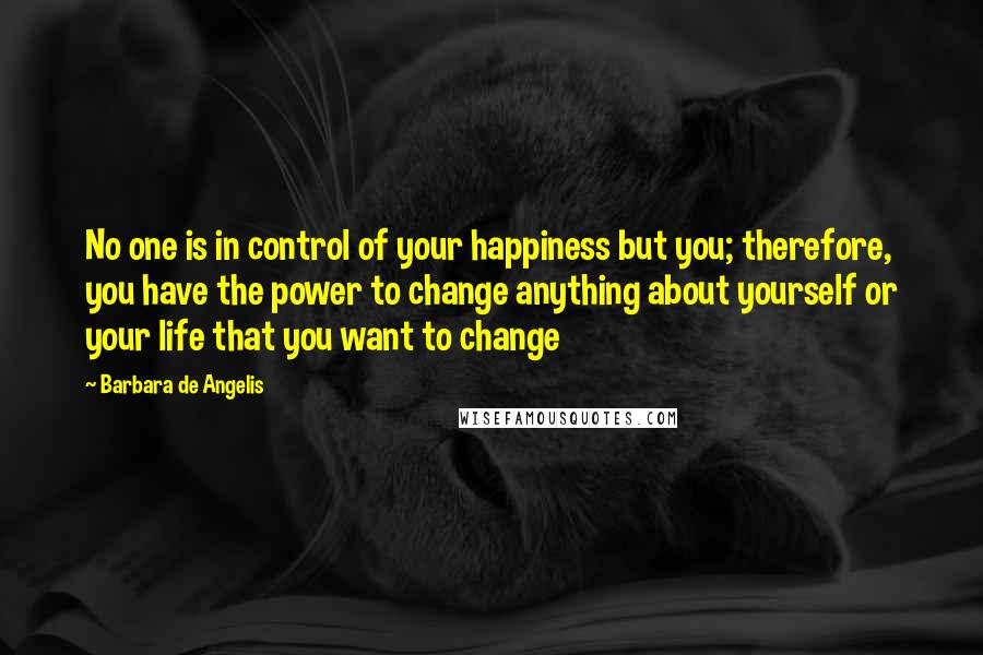 Barbara De Angelis Quotes: No one is in control of your happiness but you; therefore, you have the power to change anything about yourself or your life that you want to change