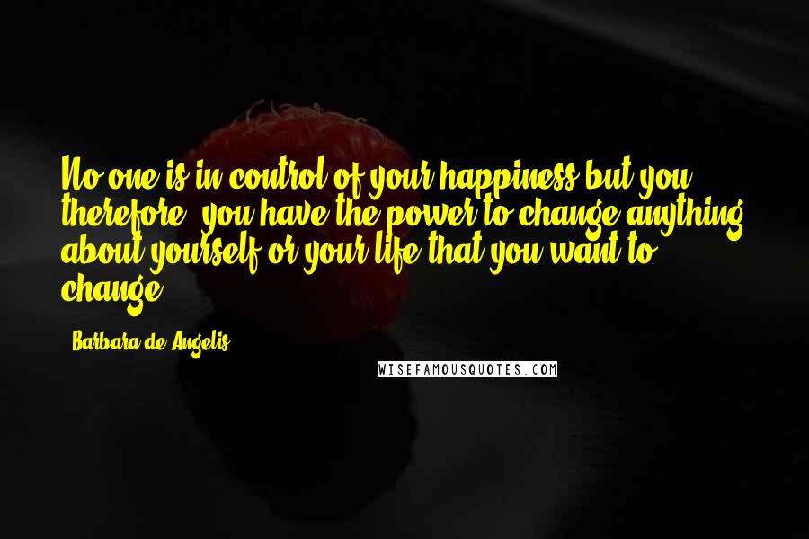 Barbara De Angelis Quotes: No one is in control of your happiness but you; therefore, you have the power to change anything about yourself or your life that you want to change