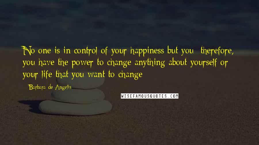 Barbara De Angelis Quotes: No one is in control of your happiness but you; therefore, you have the power to change anything about yourself or your life that you want to change