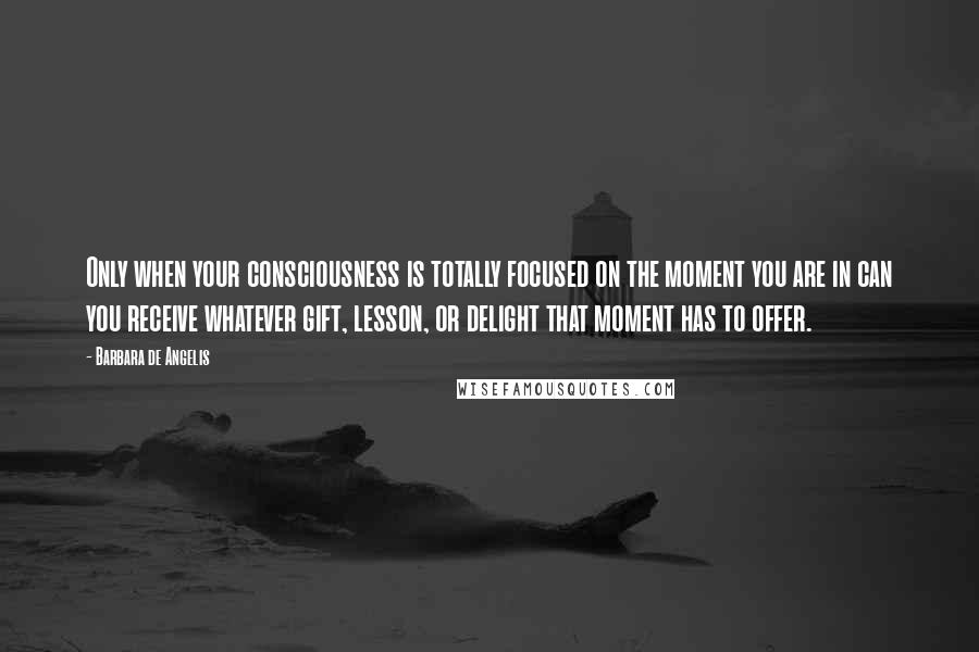 Barbara De Angelis Quotes: Only when your consciousness is totally focused on the moment you are in can you receive whatever gift, lesson, or delight that moment has to offer.