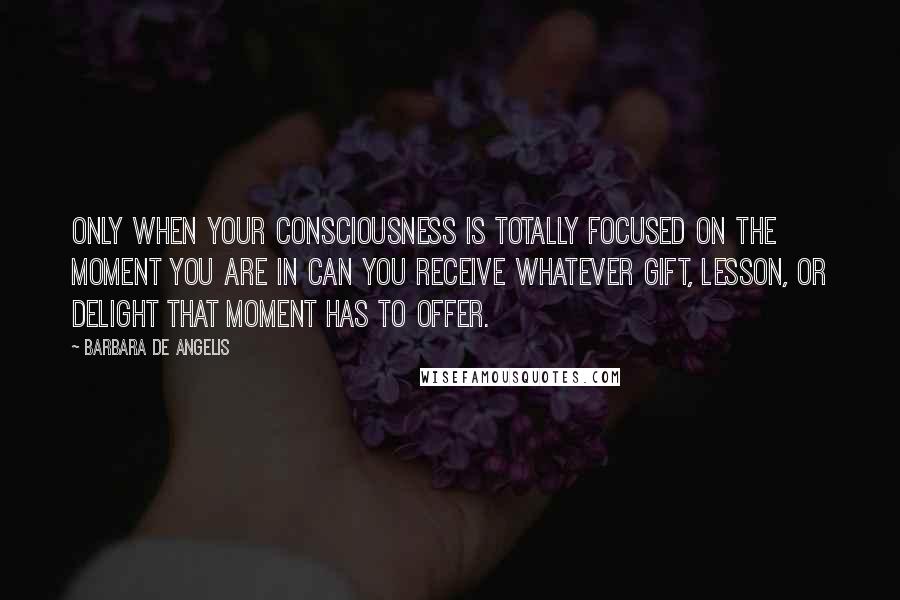 Barbara De Angelis Quotes: Only when your consciousness is totally focused on the moment you are in can you receive whatever gift, lesson, or delight that moment has to offer.