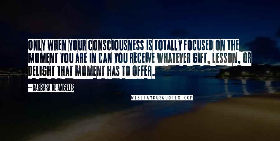 Barbara De Angelis Quotes: Only when your consciousness is totally focused on the moment you are in can you receive whatever gift, lesson, or delight that moment has to offer.