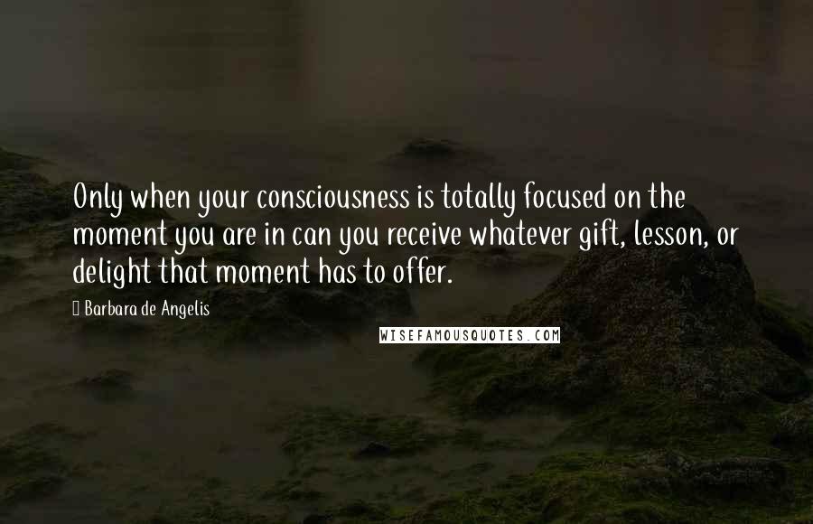 Barbara De Angelis Quotes: Only when your consciousness is totally focused on the moment you are in can you receive whatever gift, lesson, or delight that moment has to offer.