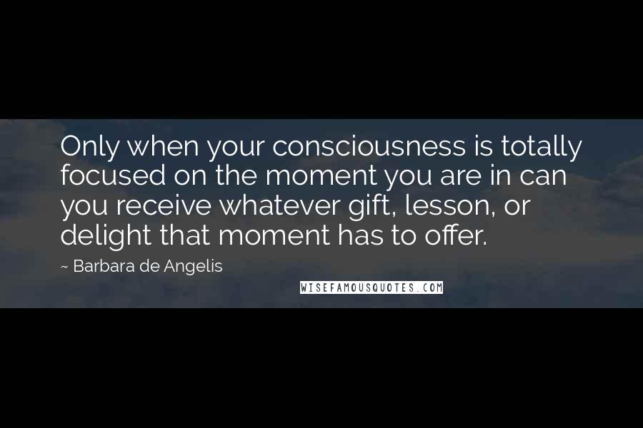 Barbara De Angelis Quotes: Only when your consciousness is totally focused on the moment you are in can you receive whatever gift, lesson, or delight that moment has to offer.