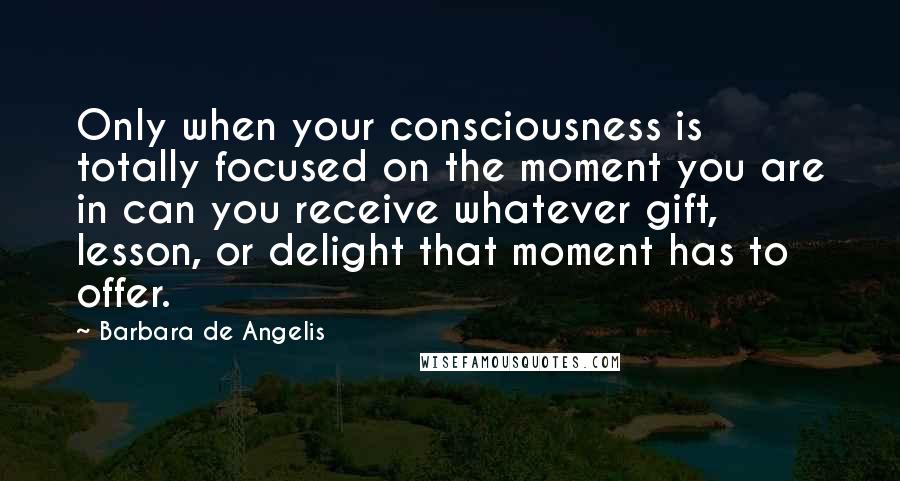 Barbara De Angelis Quotes: Only when your consciousness is totally focused on the moment you are in can you receive whatever gift, lesson, or delight that moment has to offer.