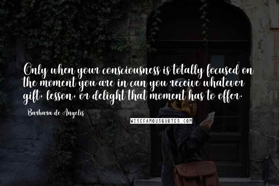 Barbara De Angelis Quotes: Only when your consciousness is totally focused on the moment you are in can you receive whatever gift, lesson, or delight that moment has to offer.