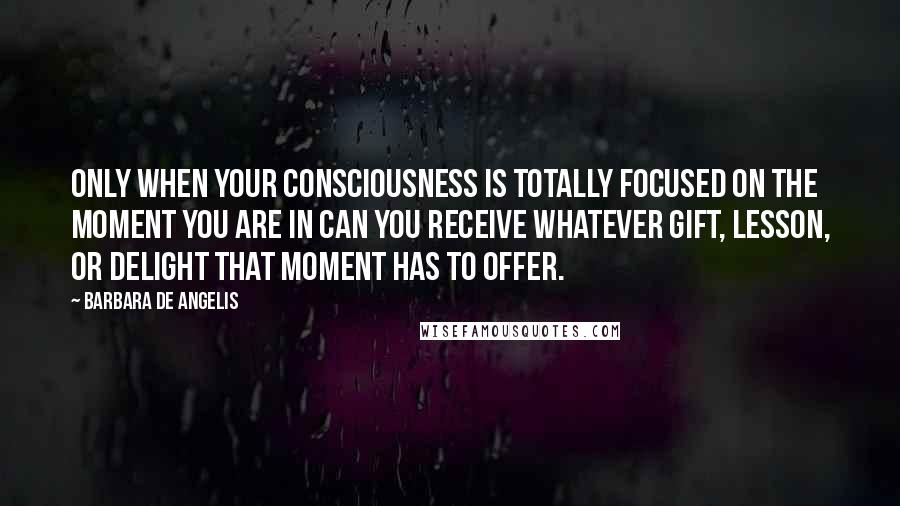 Barbara De Angelis Quotes: Only when your consciousness is totally focused on the moment you are in can you receive whatever gift, lesson, or delight that moment has to offer.