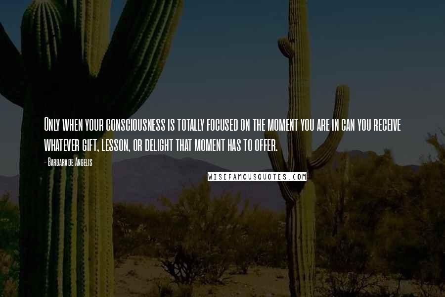 Barbara De Angelis Quotes: Only when your consciousness is totally focused on the moment you are in can you receive whatever gift, lesson, or delight that moment has to offer.