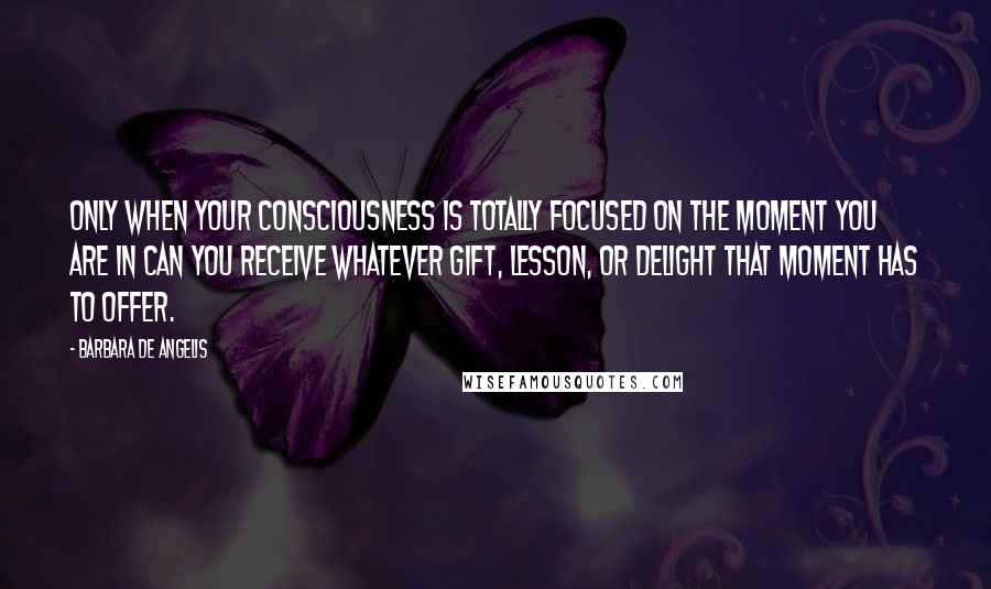 Barbara De Angelis Quotes: Only when your consciousness is totally focused on the moment you are in can you receive whatever gift, lesson, or delight that moment has to offer.