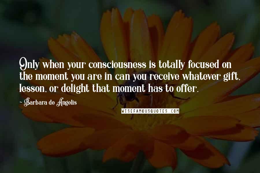 Barbara De Angelis Quotes: Only when your consciousness is totally focused on the moment you are in can you receive whatever gift, lesson, or delight that moment has to offer.