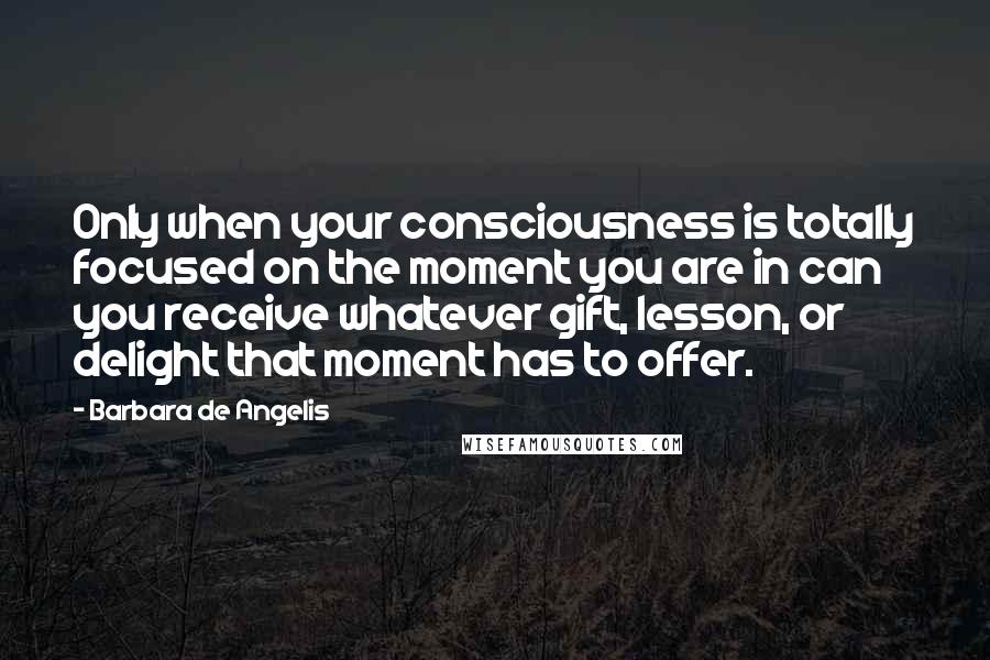 Barbara De Angelis Quotes: Only when your consciousness is totally focused on the moment you are in can you receive whatever gift, lesson, or delight that moment has to offer.