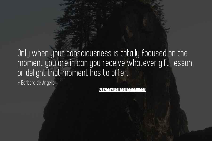 Barbara De Angelis Quotes: Only when your consciousness is totally focused on the moment you are in can you receive whatever gift, lesson, or delight that moment has to offer.