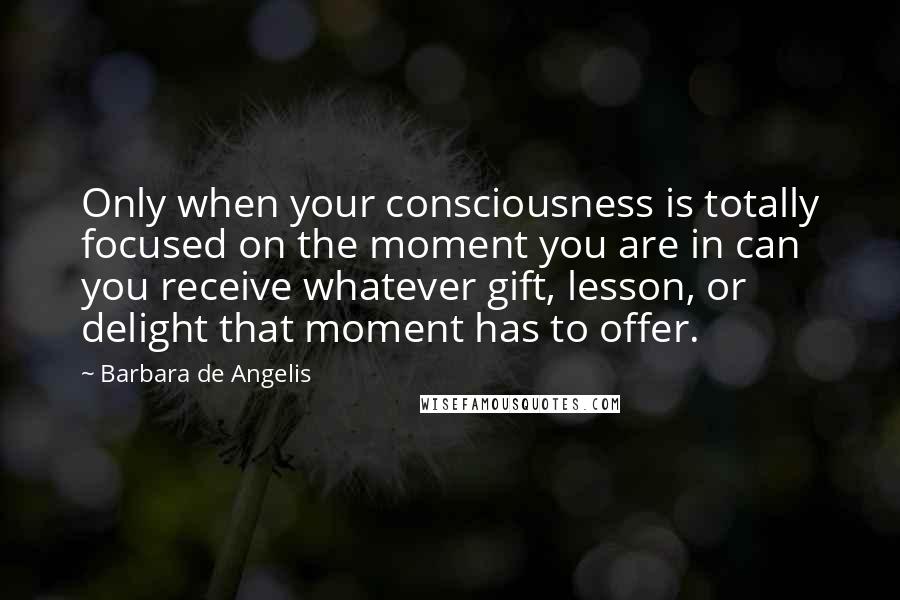 Barbara De Angelis Quotes: Only when your consciousness is totally focused on the moment you are in can you receive whatever gift, lesson, or delight that moment has to offer.