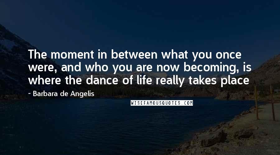 Barbara De Angelis Quotes: The moment in between what you once were, and who you are now becoming, is where the dance of life really takes place