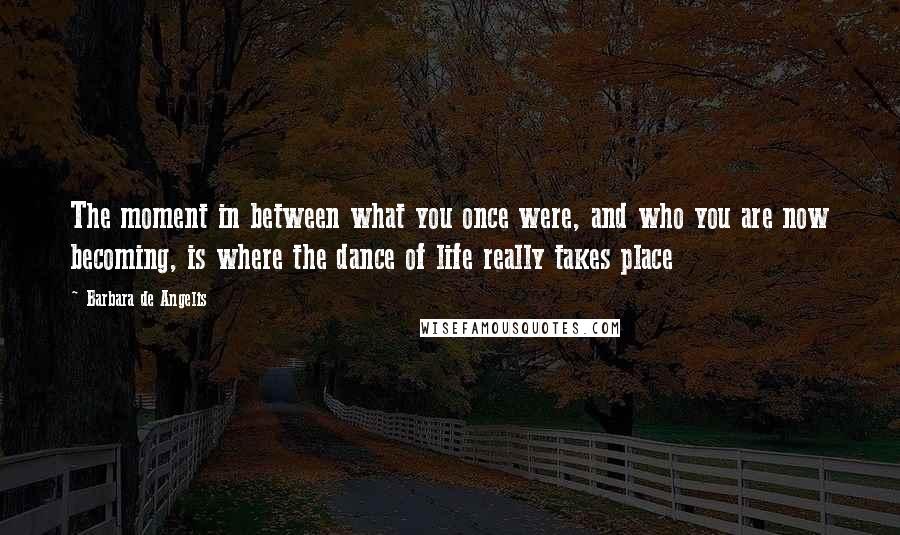 Barbara De Angelis Quotes: The moment in between what you once were, and who you are now becoming, is where the dance of life really takes place