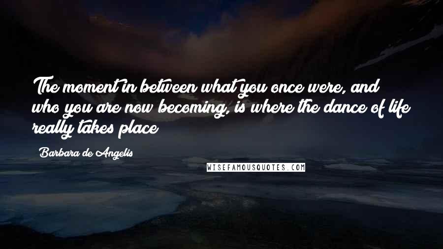 Barbara De Angelis Quotes: The moment in between what you once were, and who you are now becoming, is where the dance of life really takes place