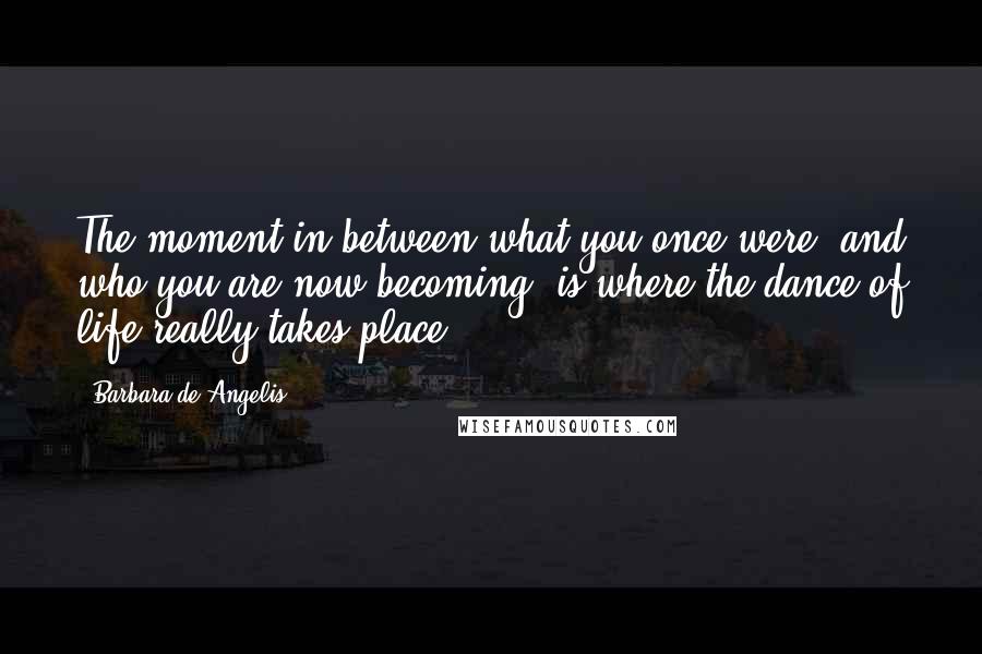 Barbara De Angelis Quotes: The moment in between what you once were, and who you are now becoming, is where the dance of life really takes place