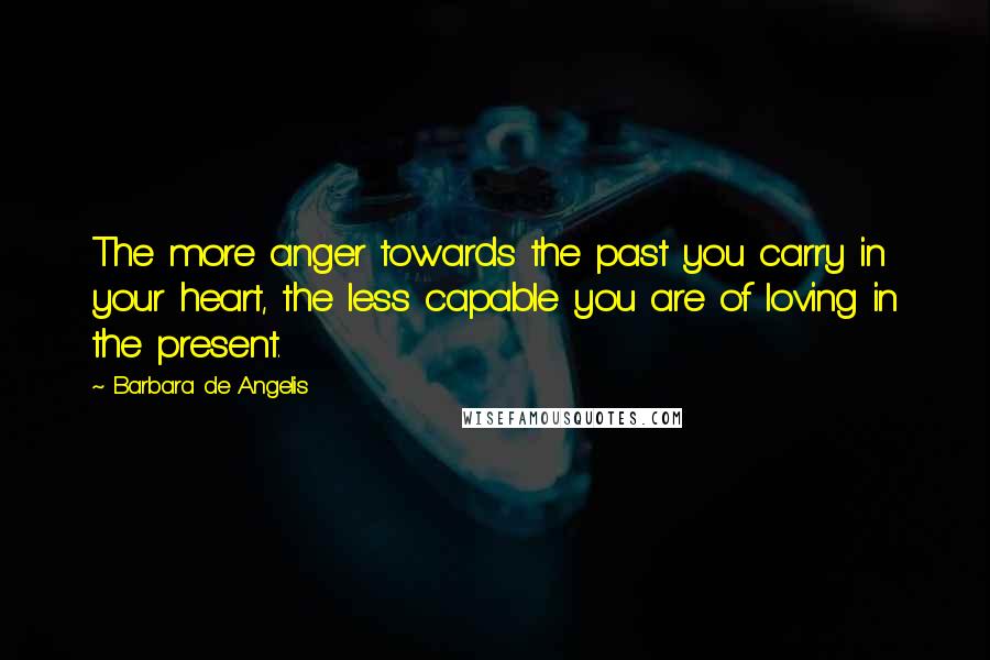 Barbara De Angelis Quotes: The more anger towards the past you carry in your heart, the less capable you are of loving in the present.