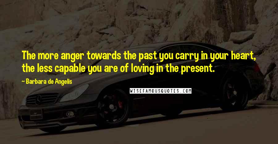 Barbara De Angelis Quotes: The more anger towards the past you carry in your heart, the less capable you are of loving in the present.