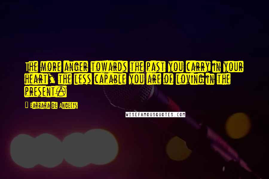 Barbara De Angelis Quotes: The more anger towards the past you carry in your heart, the less capable you are of loving in the present.