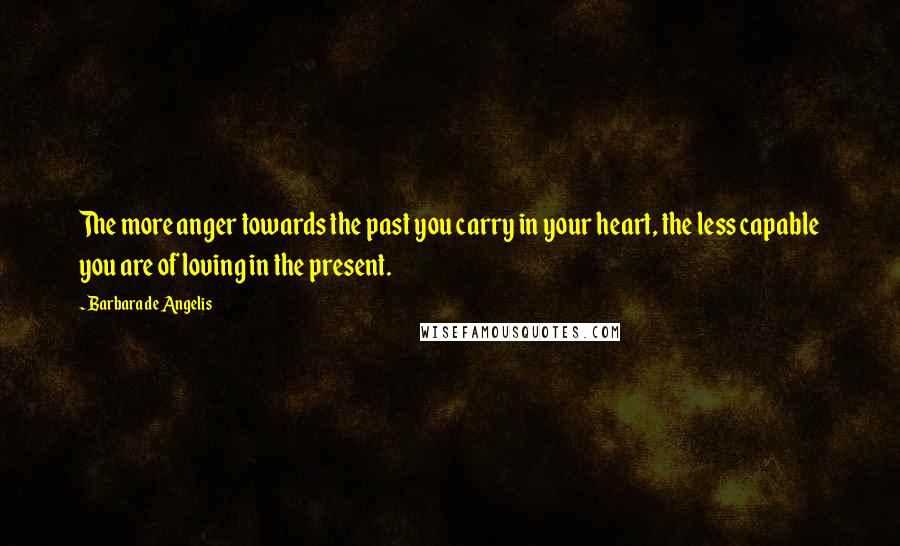 Barbara De Angelis Quotes: The more anger towards the past you carry in your heart, the less capable you are of loving in the present.