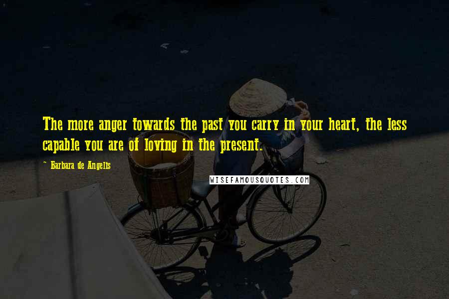 Barbara De Angelis Quotes: The more anger towards the past you carry in your heart, the less capable you are of loving in the present.