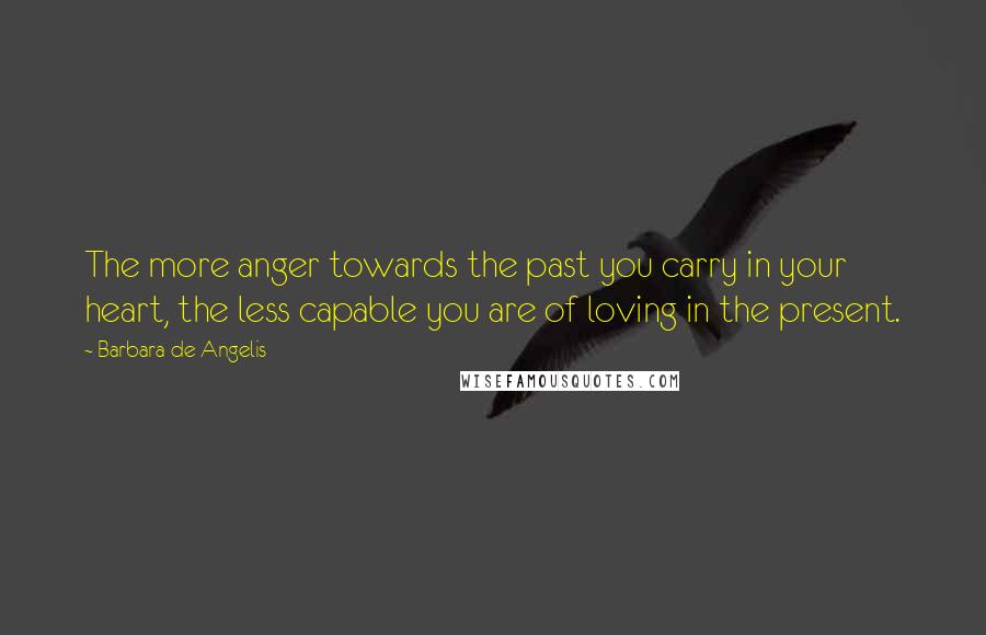 Barbara De Angelis Quotes: The more anger towards the past you carry in your heart, the less capable you are of loving in the present.