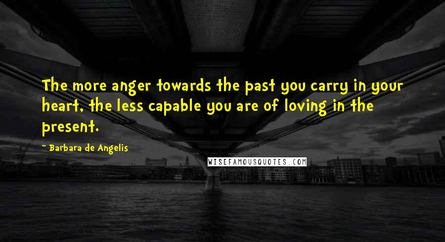 Barbara De Angelis Quotes: The more anger towards the past you carry in your heart, the less capable you are of loving in the present.