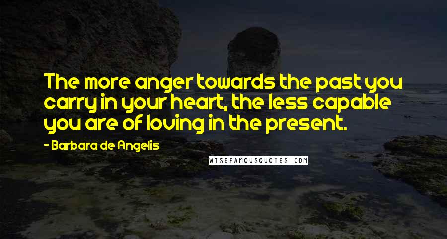 Barbara De Angelis Quotes: The more anger towards the past you carry in your heart, the less capable you are of loving in the present.