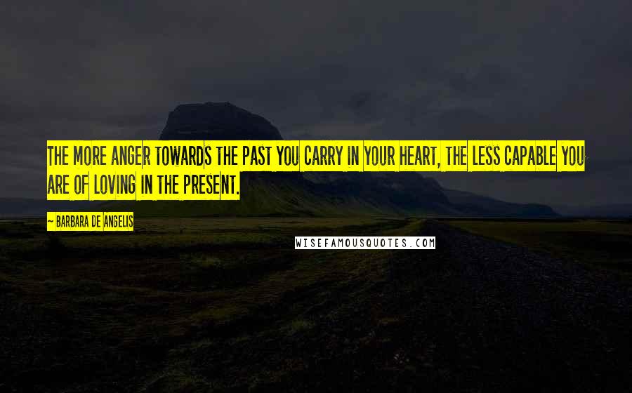 Barbara De Angelis Quotes: The more anger towards the past you carry in your heart, the less capable you are of loving in the present.