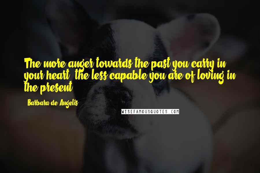 Barbara De Angelis Quotes: The more anger towards the past you carry in your heart, the less capable you are of loving in the present.