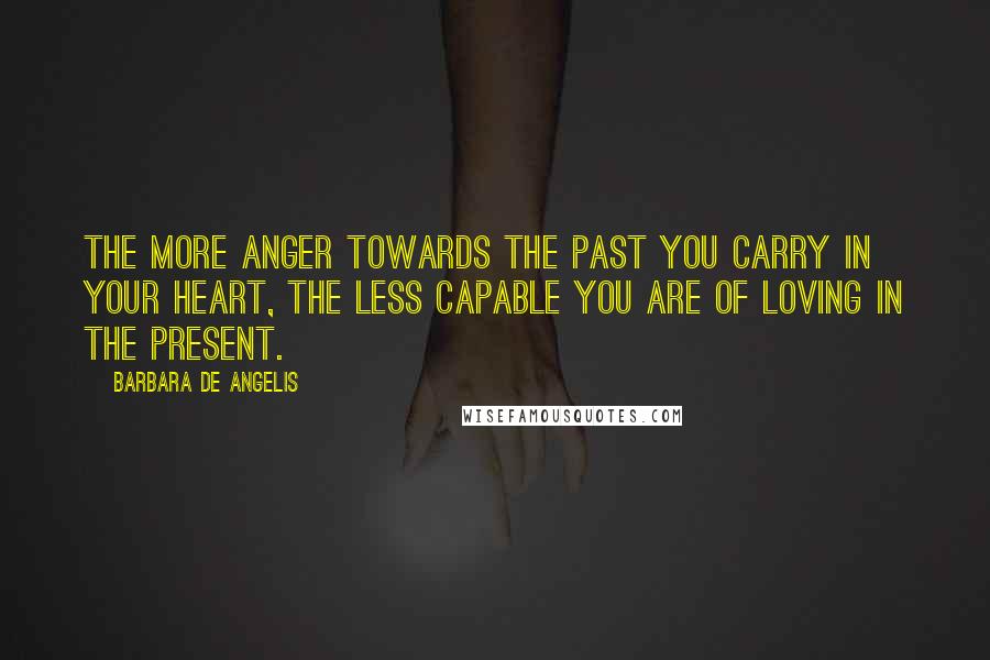 Barbara De Angelis Quotes: The more anger towards the past you carry in your heart, the less capable you are of loving in the present.