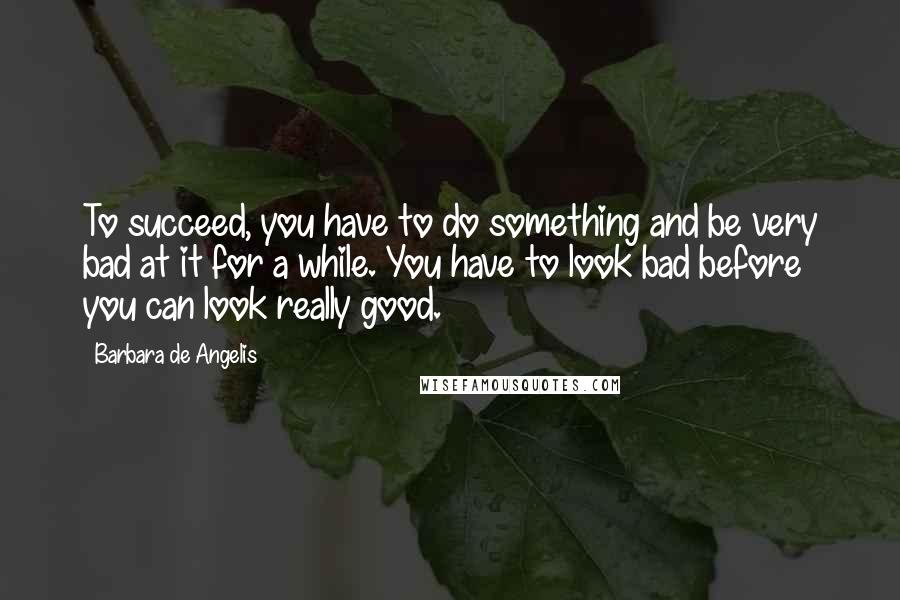 Barbara De Angelis Quotes: To succeed, you have to do something and be very bad at it for a while. You have to look bad before you can look really good.