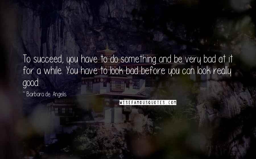 Barbara De Angelis Quotes: To succeed, you have to do something and be very bad at it for a while. You have to look bad before you can look really good.