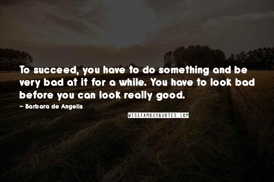 Barbara De Angelis Quotes: To succeed, you have to do something and be very bad at it for a while. You have to look bad before you can look really good.