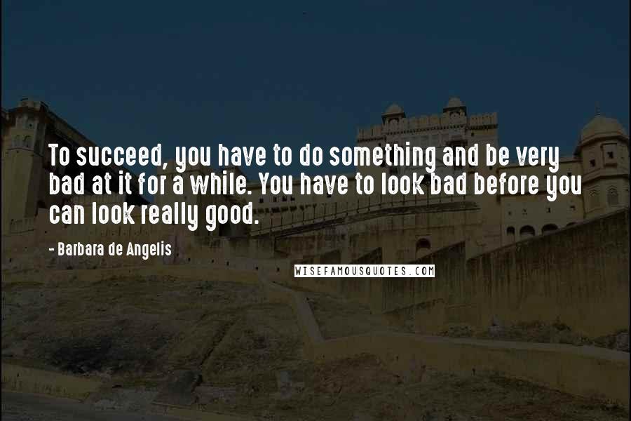 Barbara De Angelis Quotes: To succeed, you have to do something and be very bad at it for a while. You have to look bad before you can look really good.