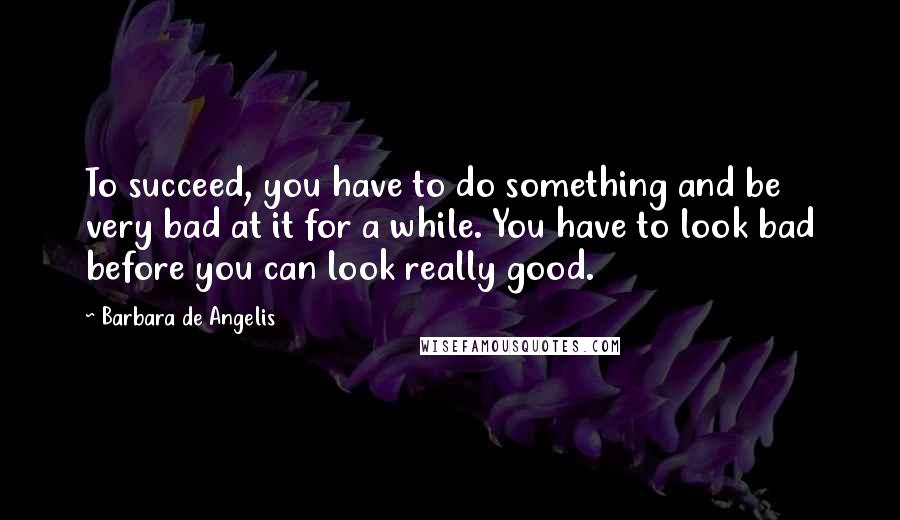 Barbara De Angelis Quotes: To succeed, you have to do something and be very bad at it for a while. You have to look bad before you can look really good.