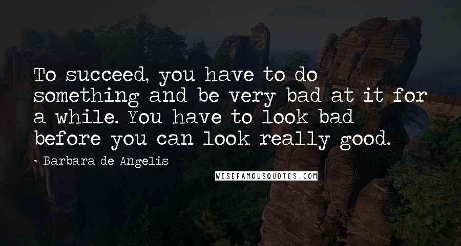 Barbara De Angelis Quotes: To succeed, you have to do something and be very bad at it for a while. You have to look bad before you can look really good.