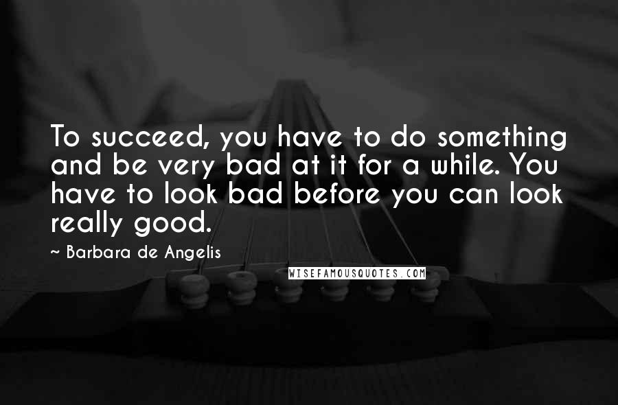 Barbara De Angelis Quotes: To succeed, you have to do something and be very bad at it for a while. You have to look bad before you can look really good.